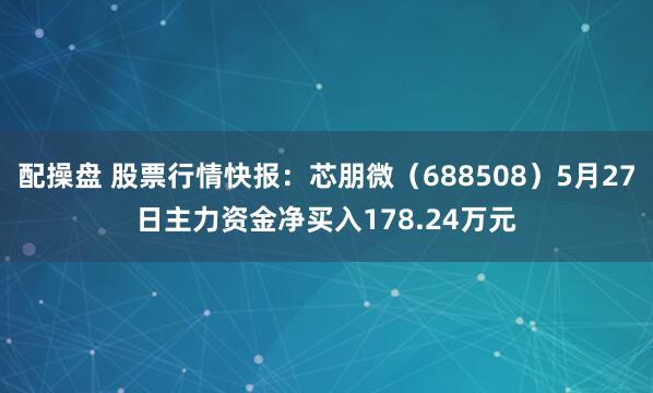 配操盘 股票行情快报：芯朋微（688508）5月27日主力资金净买入178.24万元