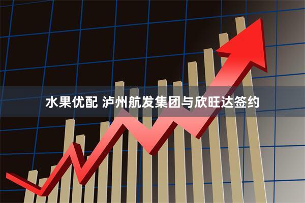 水果优配 泸州航发集团与欣旺达签约