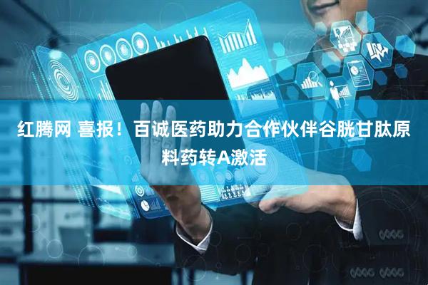 红腾网 喜报！百诚医药助力合作伙伴谷胱甘肽原料药转A激活