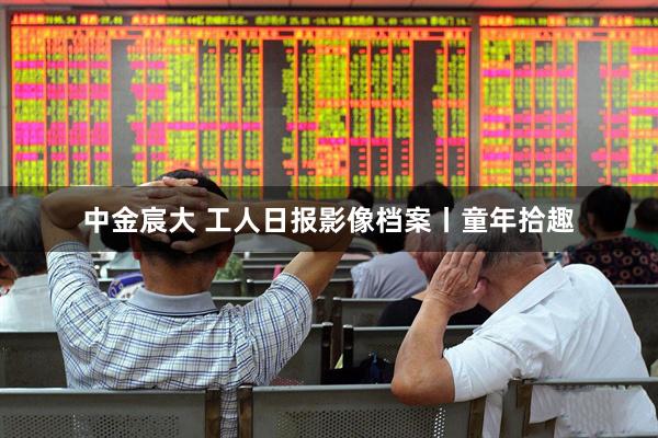 中金宸大 工人日报影像档案丨童年拾趣