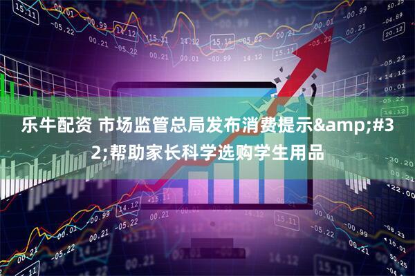 乐牛配资 市场监管总局发布消费提示&#32;帮助家长科学选购学生用品