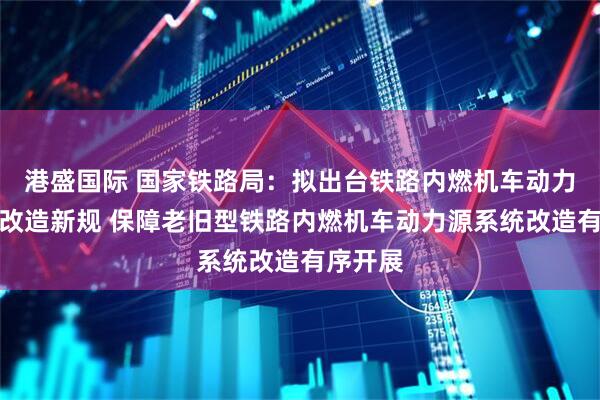 港盛国际 国家铁路局：拟出台铁路内燃机车动力源系统改造新规 保障老旧型铁路内燃机车动力源系统改造有序开展