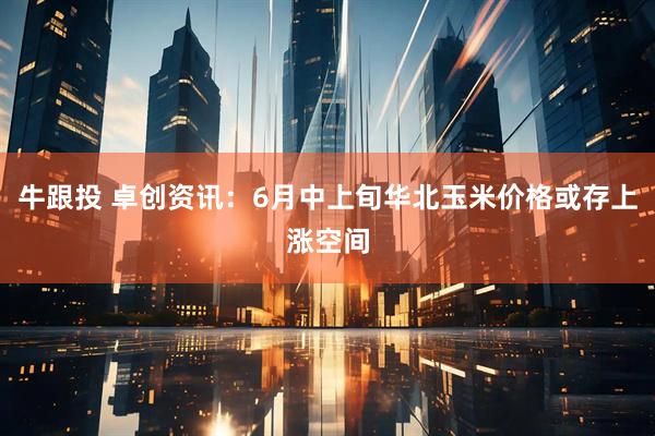 牛跟投 卓创资讯：6月中上旬华北玉米价格或存上涨空间