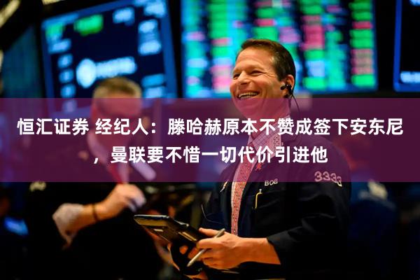 恒汇证券 经纪人：滕哈赫原本不赞成签下安东尼，曼联要不惜一切代价引进他