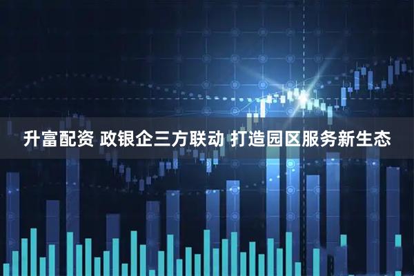 升富配资 政银企三方联动 打造园区服务新生态