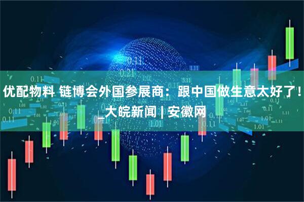 优配物料 链博会外国参展商：跟中国做生意太好了！_大皖新闻 | 安徽网