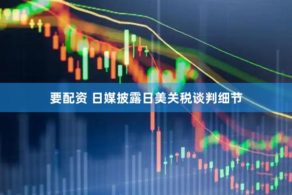要配资 日媒披露日美关税谈判细节