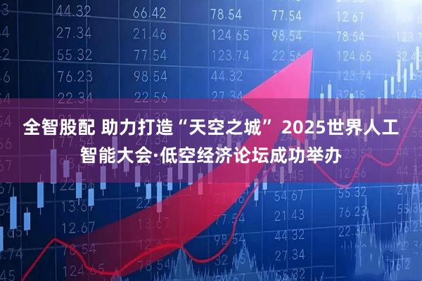 全智股配 助力打造“天空之城” 2025世界人工智能大会·低空经济论坛成功举办