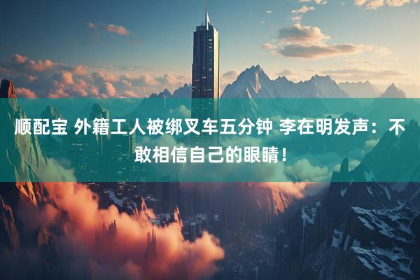 顺配宝 外籍工人被绑叉车五分钟 李在明发声：不敢相信自己的眼睛！