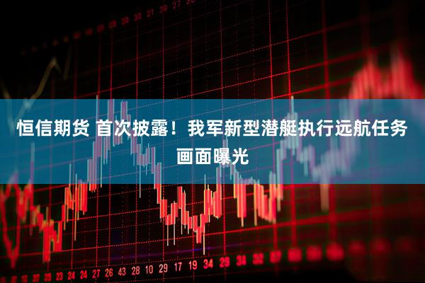 恒信期货 首次披露！我军新型潜艇执行远航任务画面曝光