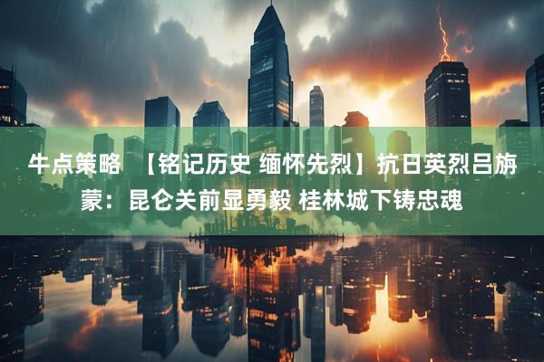 牛点策略  【铭记历史 缅怀先烈】抗日英烈吕旃蒙：昆仑关前显勇毅 桂林城下铸忠魂