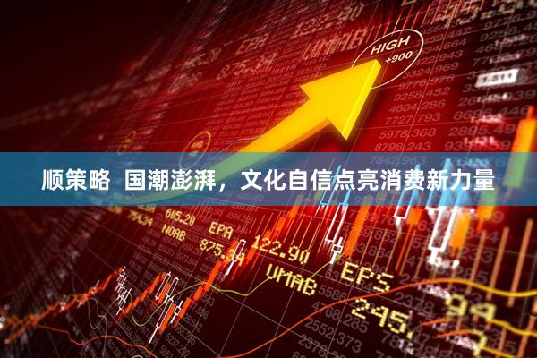 顺策略  国潮澎湃，文化自信点亮消费新力量