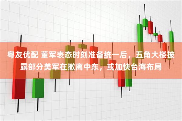 粤友优配 董军表态时刻准备统一后，五角大楼披露部分美军在撤离中东，或加快台海布局