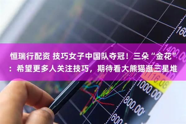 恒瑞行配资 技巧女子中国队夺冠！三朵“金花”：希望更多人关注技巧，期待看大熊猫逛三星堆