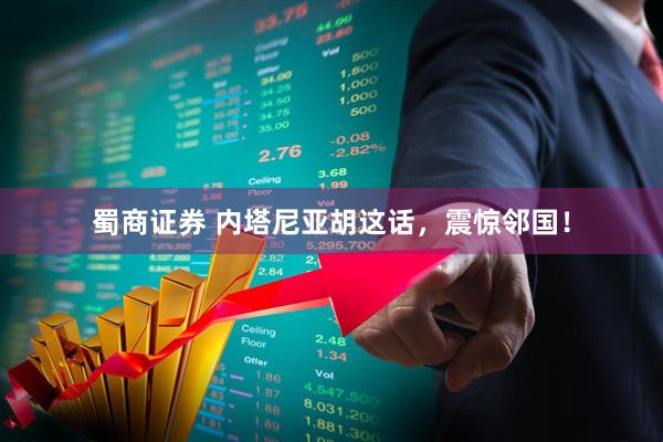 蜀商证券 内塔尼亚胡这话，震惊邻国！