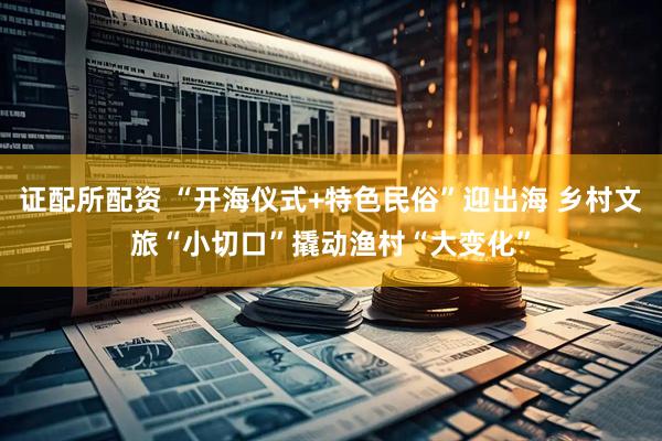 证配所配资 “开海仪式+特色民俗”迎出海 乡村文旅“小切口”撬动渔村“大变化”