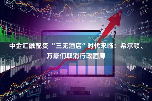中金汇融配资 “三无酒店”时代来临：希尔顿、万豪们取消行政酒廊