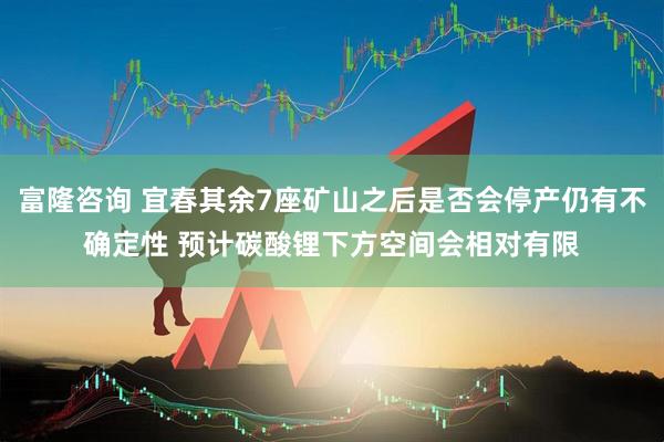 富隆咨询 宜春其余7座矿山之后是否会停产仍有不确定性 预计碳酸锂下方空间会相对有限