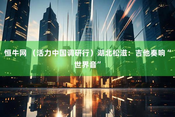 恒牛网 （活力中国调研行）湖北松滋：吉他奏响“世界音”