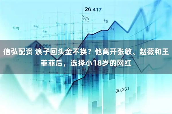 信弘配资 浪子回头金不换？他离开张敏、赵薇和王菲菲后，选择小18岁的网红