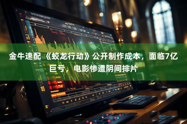 金牛速配 《蛟龙行动》公开制作成本，面临7亿巨亏，电影惨遭阴间排片