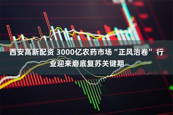 西安高新配资 3000亿农药市场“正风治卷” 行业迎来磨底复苏关键期