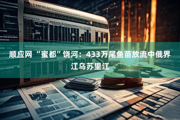 顺应网 “蜜都”饶河：433万尾鱼苗放流中俄界江乌苏里江