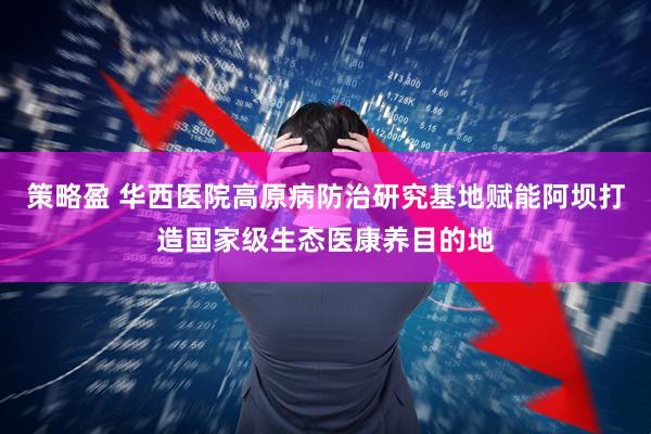 策略盈 华西医院高原病防治研究基地赋能阿坝打造国家级生态医康养目的地