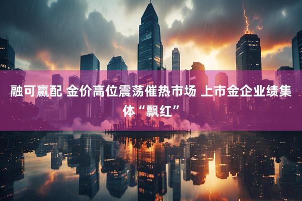 融可赢配 金价高位震荡催热市场 上市金企业绩集体“飘红”