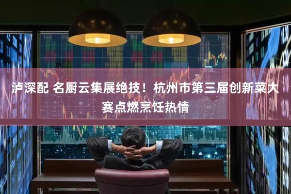 泸深配 名厨云集展绝技！杭州市第三届创新菜大赛点燃烹饪热情
