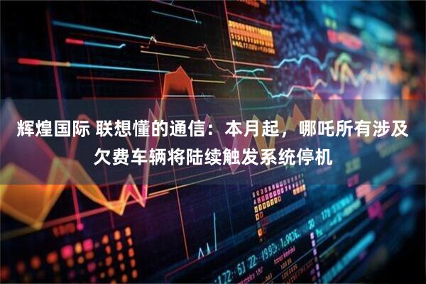 辉煌国际 联想懂的通信：本月起，哪吒所有涉及欠费车辆将陆续触发系统停机