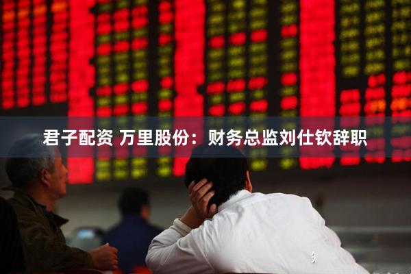 君子配资 万里股份：财务总监刘仕钦辞职
