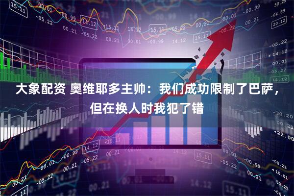 大象配资 奥维耶多主帅：我们成功限制了巴萨，但在换人时我犯了错