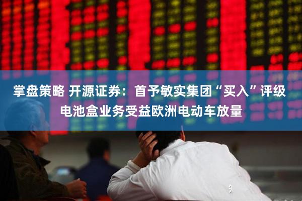 掌盘策略 开源证券：首予敏实集团“买入”评级 电池盒业务受益欧洲电动车放量