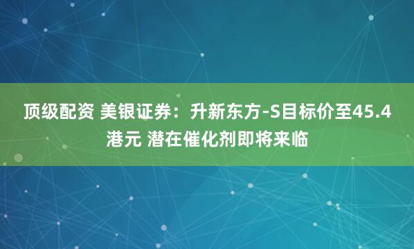 顶级配资 美银证券：升新东方-S目标价至45.4港元 潜在催化剂即将来临