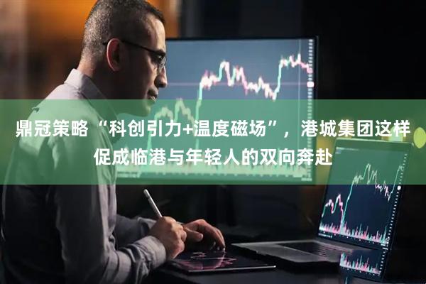 鼎冠策略 “科创引力+温度磁场”，港城集团这样促成临港与年轻人的双向奔赴