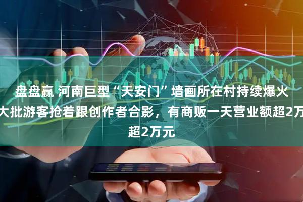 盘盘赢 河南巨型“天安门”墙画所在村持续爆火，大批游客抢着跟创作者合影，有商贩一天营业额超2万元