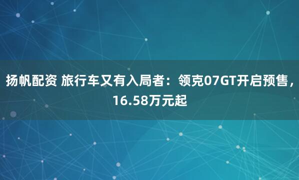 扬帆配资 旅行车又有入局者：领克07GT开启预售，16.58万元起
