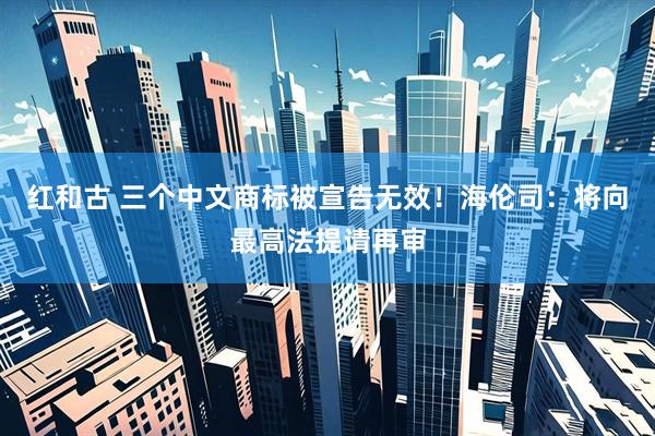 红和古 三个中文商标被宣告无效！海伦司：将向最高法提请再审